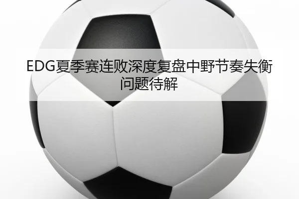 EDG夏季赛连败深度复盘中野节奏失衡问题待解